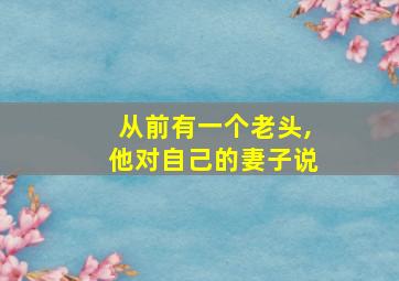 从前有一个老头,他对自己的妻子说