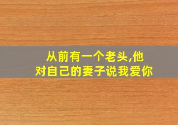 从前有一个老头,他对自己的妻子说我爱你