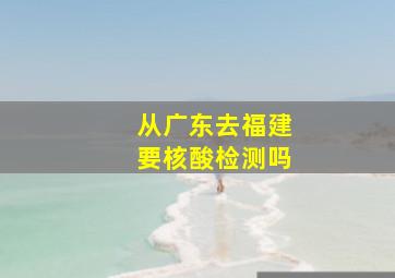 从广东去福建要核酸检测吗