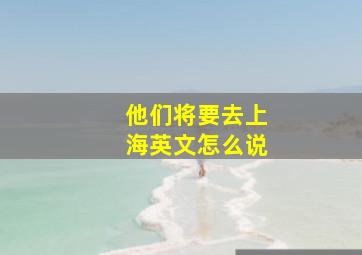 他们将要去上海英文怎么说