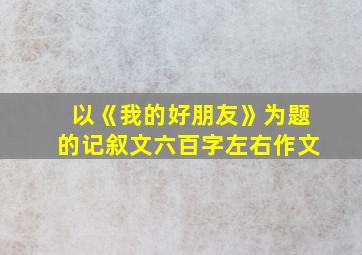 以《我的好朋友》为题的记叙文六百字左右作文