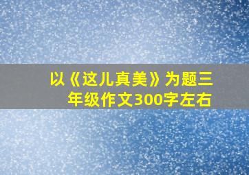 以《这儿真美》为题三年级作文300字左右