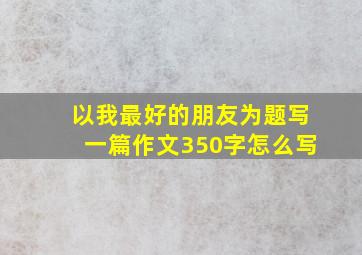 以我最好的朋友为题写一篇作文350字怎么写