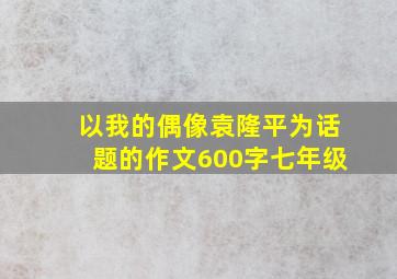 以我的偶像袁隆平为话题的作文600字七年级