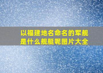 以福建地名命名的军舰是什么舰艇呢图片大全