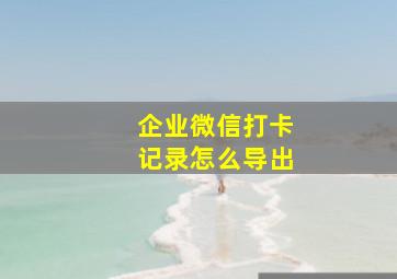 企业微信打卡记录怎么导出