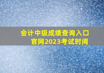 会计中级成绩查询入口官网2023考试时间