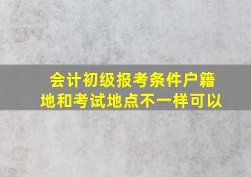 会计初级报考条件户籍地和考试地点不一样可以