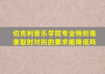 伯克利音乐学院专业特别强录取时对别的要求能降低吗