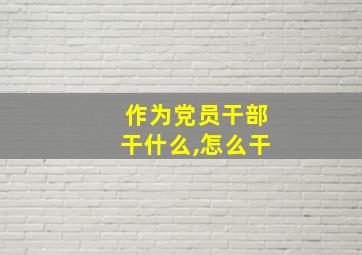 作为党员干部干什么,怎么干