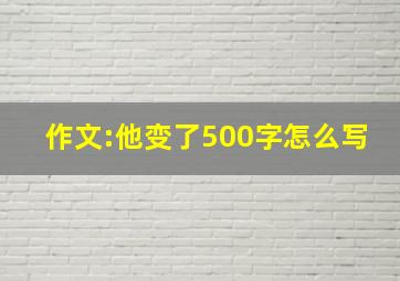 作文:他变了500字怎么写