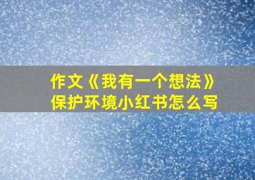 作文《我有一个想法》保护环境小红书怎么写