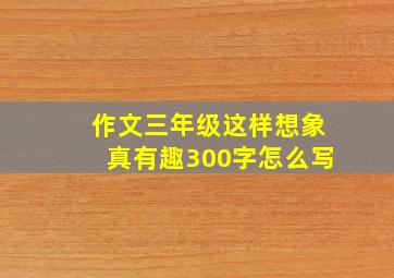 作文三年级这样想象真有趣300字怎么写