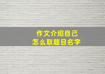 作文介绍自己怎么取题目名字