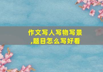 作文写人写物写景,题目怎么写好看