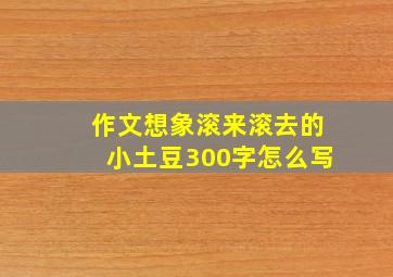 作文想象滚来滚去的小土豆300字怎么写