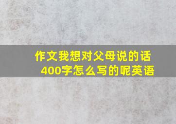 作文我想对父母说的话400字怎么写的呢英语