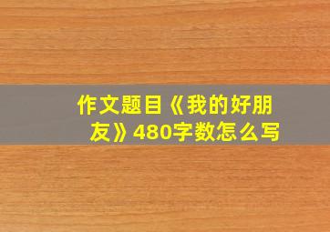 作文题目《我的好朋友》480字数怎么写