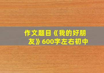 作文题目《我的好朋友》600字左右初中