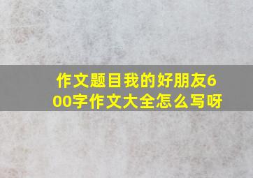 作文题目我的好朋友600字作文大全怎么写呀