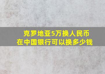 克罗地亚5万换人民币在中国银行可以换多少钱