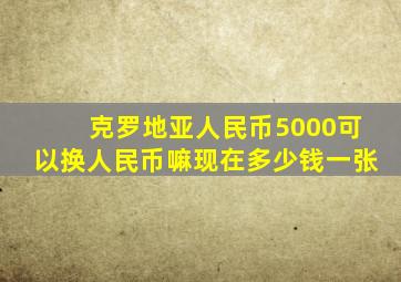 克罗地亚人民币5000可以换人民币嘛现在多少钱一张