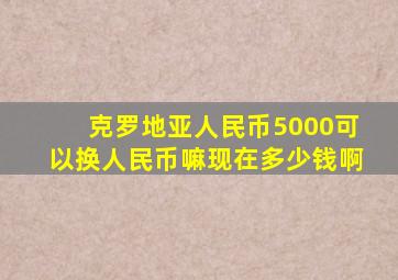 克罗地亚人民币5000可以换人民币嘛现在多少钱啊