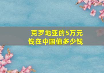 克罗地亚的5万元钱在中国值多少钱