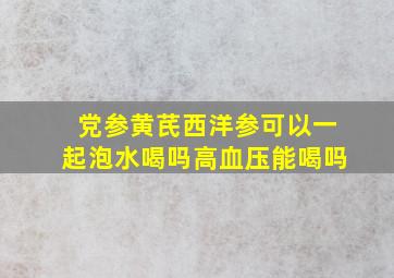 党参黄芪西洋参可以一起泡水喝吗高血压能喝吗