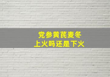 党参黄芪麦冬上火吗还是下火