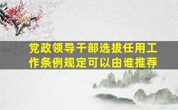 党政领导干部选拔任用工作条例规定可以由谁推荐