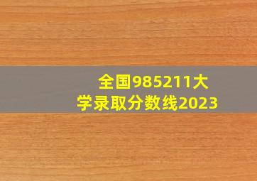 全国985211大学录取分数线2023