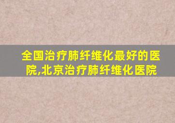 全国治疗肺纤维化最好的医院,北京治疗肺纤维化医院