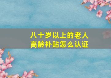 八十岁以上的老人高龄补贴怎么认证