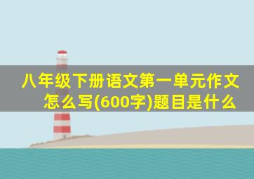 八年级下册语文第一单元作文怎么写(600字)题目是什么