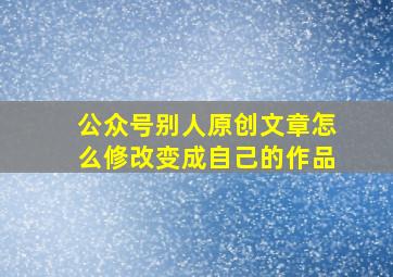 公众号别人原创文章怎么修改变成自己的作品