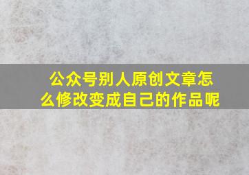 公众号别人原创文章怎么修改变成自己的作品呢