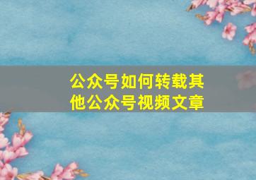 公众号如何转载其他公众号视频文章