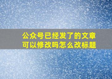 公众号已经发了的文章可以修改吗怎么改标题