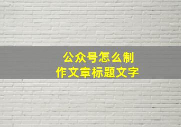 公众号怎么制作文章标题文字