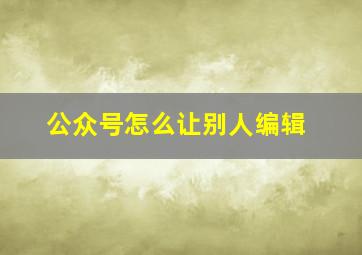 公众号怎么让别人编辑