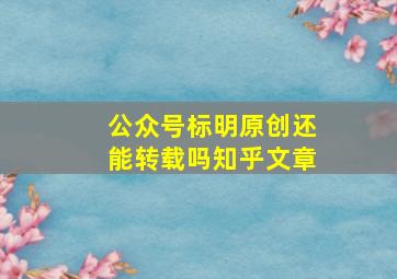 公众号标明原创还能转载吗知乎文章