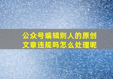 公众号编辑别人的原创文章违规吗怎么处理呢