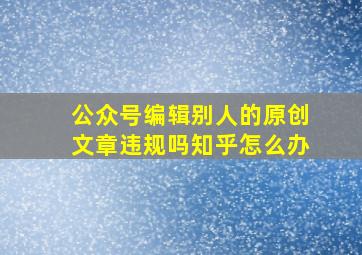 公众号编辑别人的原创文章违规吗知乎怎么办