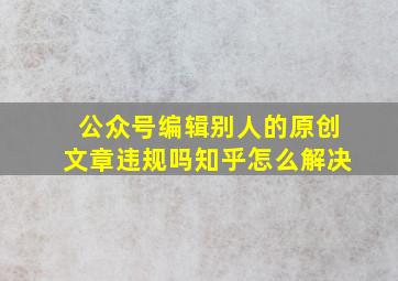 公众号编辑别人的原创文章违规吗知乎怎么解决