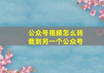 公众号视频怎么转载到另一个公众号