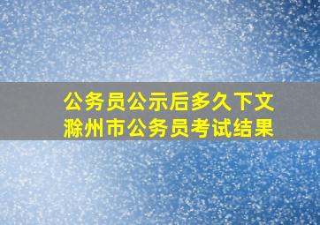 公务员公示后多久下文滁州市公务员考试结果