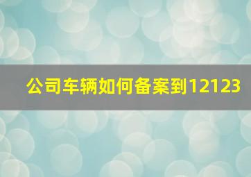 公司车辆如何备案到12123