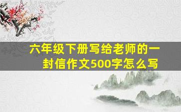 六年级下册写给老师的一封信作文500字怎么写