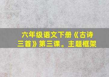 六年级语文下册《古诗三首》第三课。主题框架